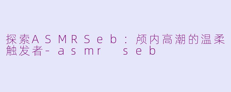 探索ASMRSeb：颅内高潮的温柔触发者-asmr seb