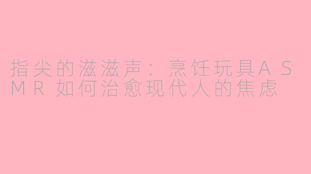 指尖的滋滋声:烹饪玩具ASMR如何治愈现代人的焦虑