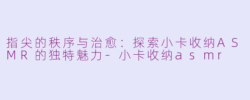 指尖的秩序与治愈：探索小卡收纳ASMR的独特魅力-小卡收纳asmr