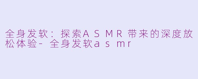 全身发软:探索ASMR带来的深度放松体验-全身发软asmr