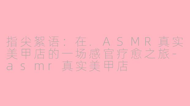 指尖絮语:在.ASMR真实美甲店的一场感官疗愈之旅-asmr真实美甲店