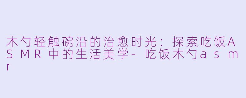 木勺轻触碗沿的治愈时光：探索吃饭ASMR中的生活美学