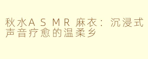 秋水ASMR麻衣:沉浸式声音疗愈的温柔乡