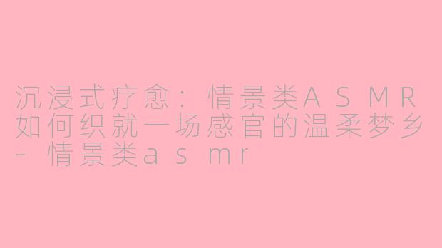 沉浸式疗愈：情景类ASMR如何织就一场感官的温柔梦乡-情景类asmr