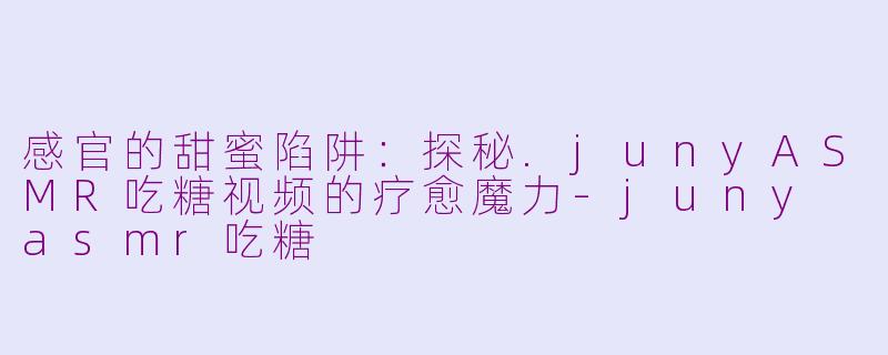 感官的甜蜜陷阱:探秘.junyASMR吃糖视频的疗愈魔力-juny asmr吃糖