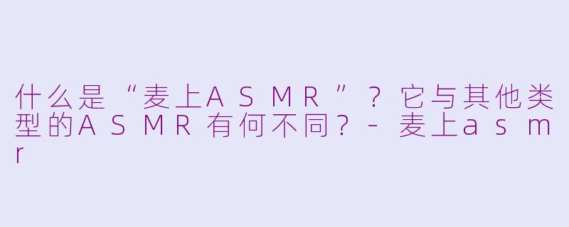 什么是“麦上ASMR”？它与其他类型的ASMR有何不同？-麦上asmr