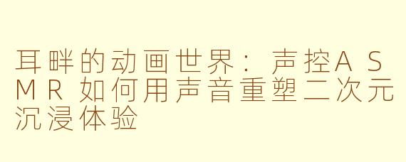 耳畔的动画世界：声控ASMR如何用声音重塑二次元沉浸体验
