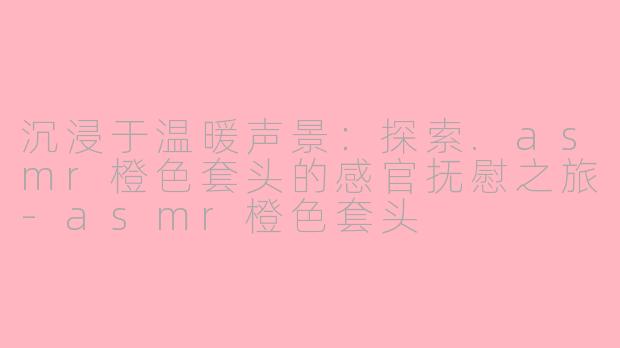 沉浸于温暖声景：探索.asmr橙色套头的感官抚慰之旅-asmr橙色套头