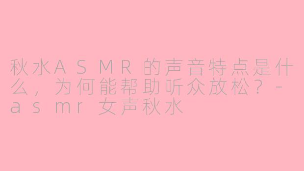 秋水ASMR的声音特点是什么，为何能帮助听众放松？