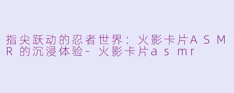 指尖跃动的忍者世界：火影卡片ASMR的沉浸体验-火影卡片asmr