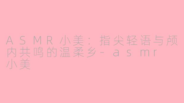 ASMR小美：指尖轻语与颅内共鸣的温柔乡-asmr 小美