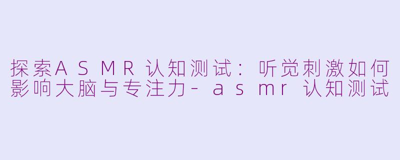 探索ASMR认知测试：听觉刺激如何影响大脑与专注力-asmr认知测试