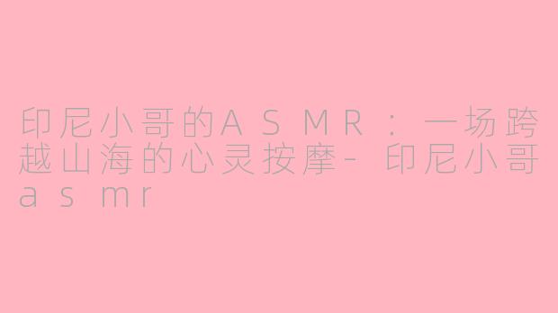 印尼小哥的ASMR:一场跨越山海的心灵按摩-印尼小哥asmr