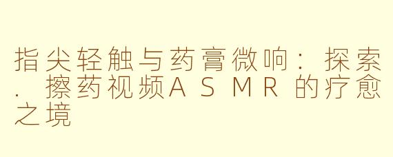 指尖轻触与药膏微响：探索.擦药视频ASMR的疗愈之境