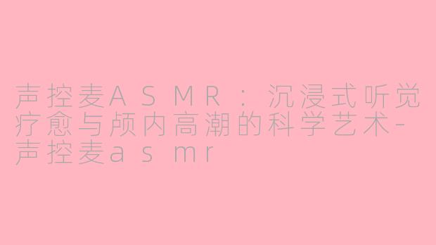 声控麦ASMR:沉浸式听觉疗愈与颅内高潮的科学艺术-声控麦asmr