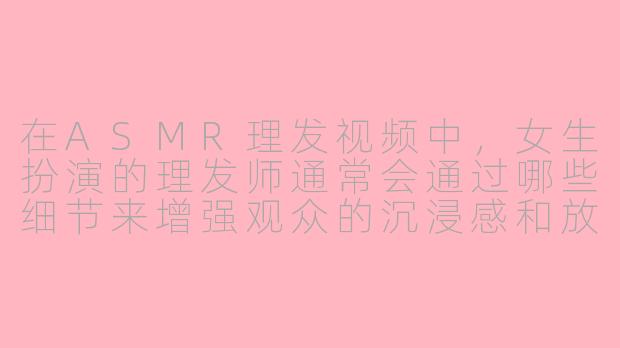 在ASMR理发视频中，女生扮演的理发师通常会通过哪些细节来增强观众的沉浸感和放松效果？-asmr理发女生