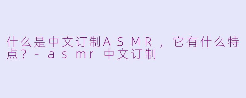 什么是中文订制ASMR，它有什么特点？