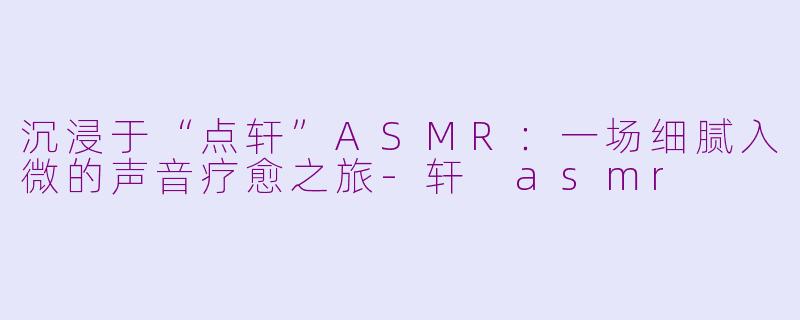沉浸于“点轩”ASMR:一场细腻入微的声音疗愈之旅-轩 asmr