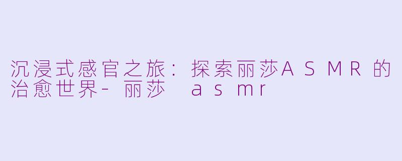 沉浸式感官之旅:探索丽莎ASMR的治愈世界-丽莎 asmr