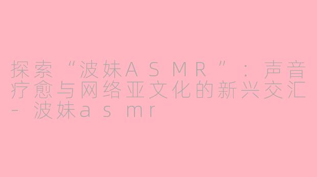 探索“波妹ASMR”：声音疗愈与网络亚文化的新兴交汇-波妹asmr