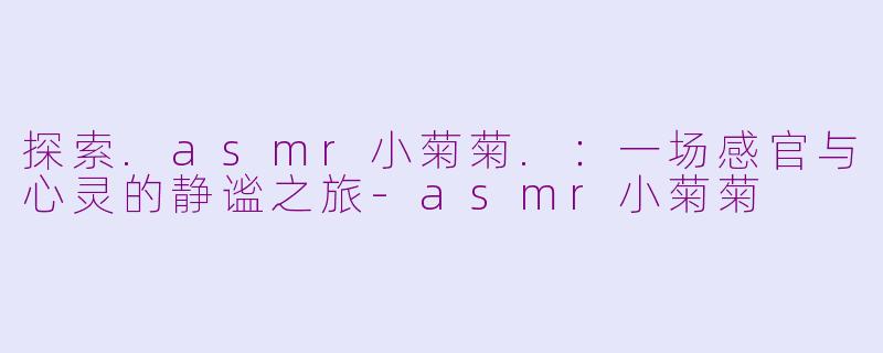 探索.asmr小菊菊.：一场感官与心灵的静谧之旅-asmr小菊菊