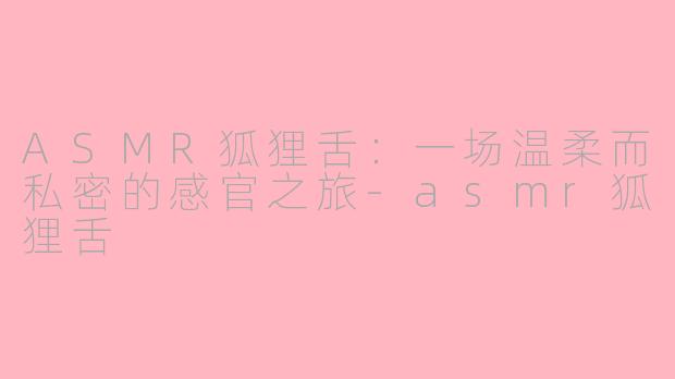 ASMR狐狸舌：一场温柔而私密的感官之旅-asmr狐狸舌
