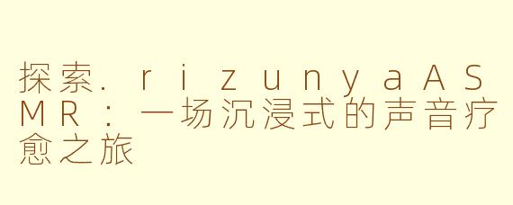 探索.rizunyaASMR：一场沉浸式的声音疗愈之旅