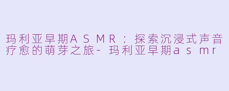 玛利亚早期ASMR:探索沉浸式声音疗愈的萌芽之旅-玛利亚早期asmr