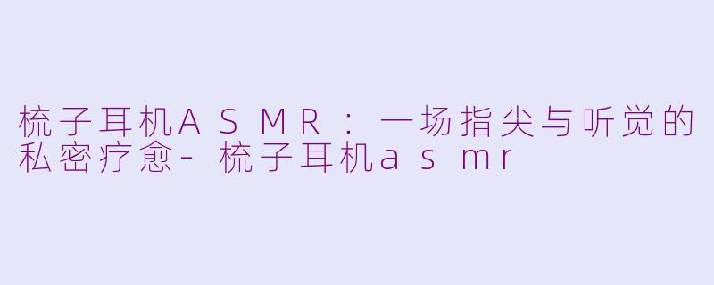 梳子耳机ASMR：一场指尖与听觉的私密疗愈