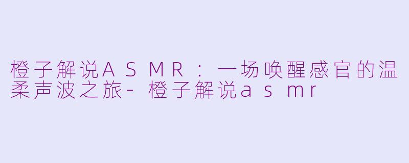 橙子解说ASMR：一场唤醒感官的温柔声波之旅-橙子解说asmr