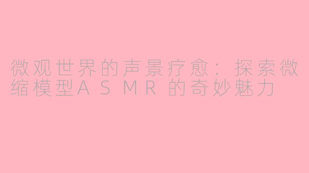 微观世界的声景疗愈：探索微缩模型ASMR的奇妙魅力