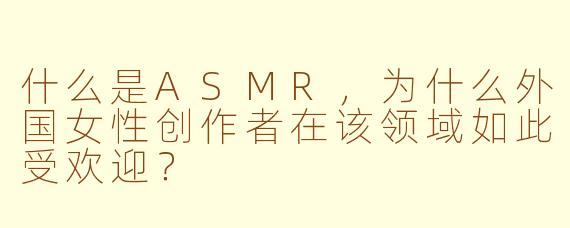 什么是ASMR，为什么外国女性创作者在该领域如此受欢迎？
