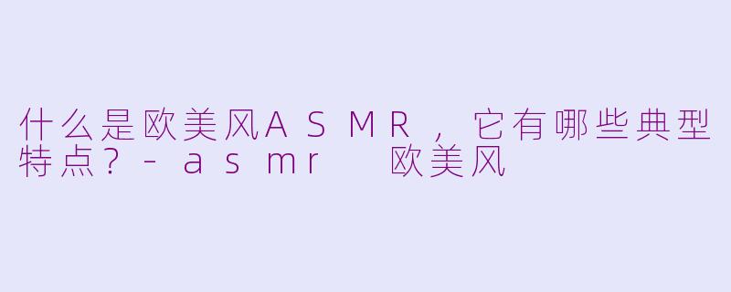 什么是欧美风ASMR,它有哪些典型特点?-asmr 欧美风