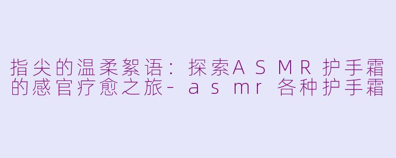 指尖的温柔絮语：探索ASMR护手霜的感官疗愈之旅-asmr各种护手霜