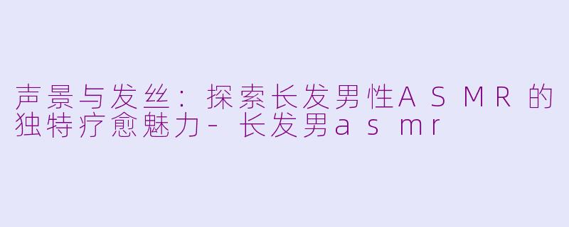 声景与发丝：探索长发男性ASMR的独特疗愈魅力-长发男asmr