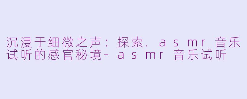 沉浸于细微之声:探索.asmr音乐试听的感官秘境-asmr音乐试听