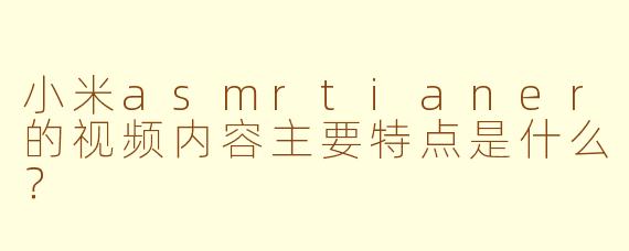 小米asmrtianer的视频内容主要特点是什么？