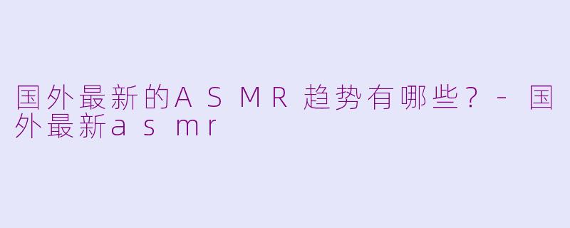国外最新的ASMR趋势有哪些？-国外最新asmr