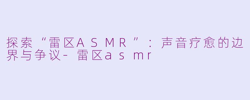 探索“雷区ASMR”：声音疗愈的边界与争议-雷区asmr
