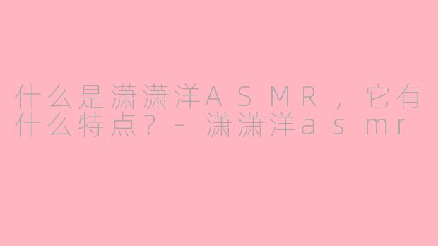 什么是潇潇洋ASMR，它有什么特点？-潇潇洋asmr