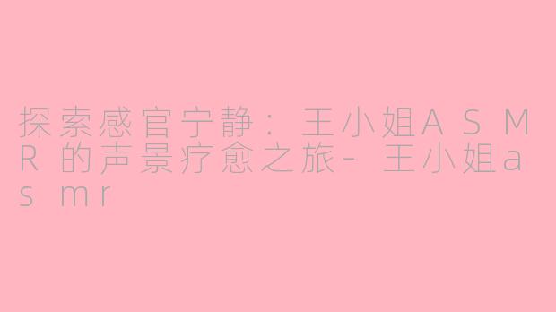 探索感官宁静:王小姐ASMR的声景疗愈之旅-王小姐asmr