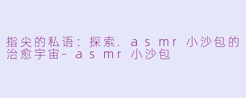 指尖的私语：探索.asmr小沙包的治愈宇宙-asmr小沙包