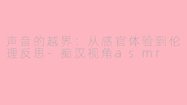 声音的越界:从感官体验到伦理反思-痴汉视角asmr