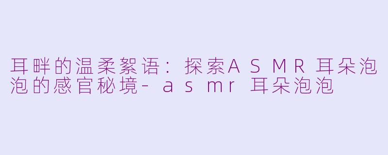 耳畔的温柔絮语：探索ASMR耳朵泡泡的感官秘境-asmr耳朵泡泡