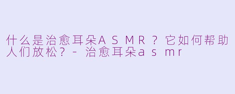 什么是治愈耳朵ASMR？它如何帮助人们放松？-治愈耳朵asmr