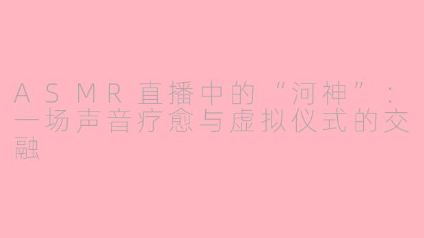 ASMR直播中的“河神”：一场声音疗愈与虚拟仪式的交融