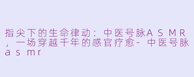 指尖下的生命律动:中医号脉ASMR,一场穿越千年的感官疗愈-中医号脉asmr