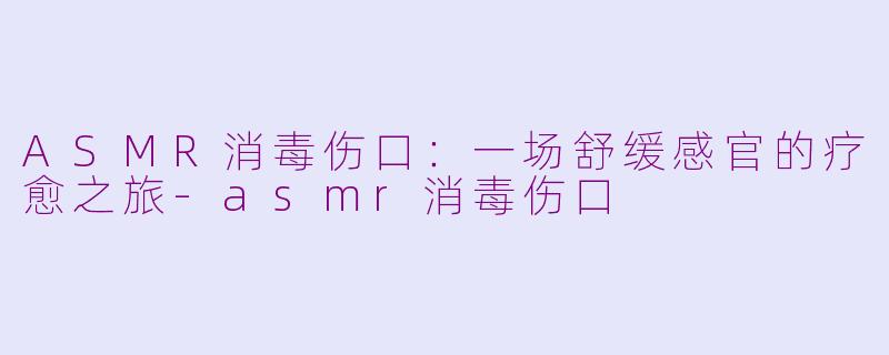 ASMR消毒伤口：一场舒缓感官的疗愈之旅-asmr消毒伤口