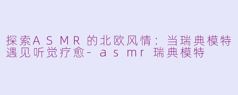 探索ASMR的北欧风情：当瑞典模特遇见听觉疗愈