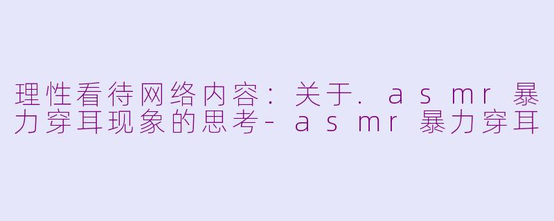 理性看待网络内容：关于.asmr暴力穿耳现象的思考-asmr暴力穿耳
